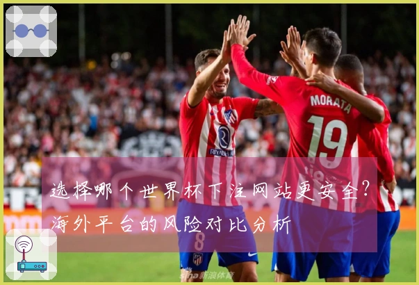 选择哪个世界杯下注网站更安全？海外平台的风险对比分析