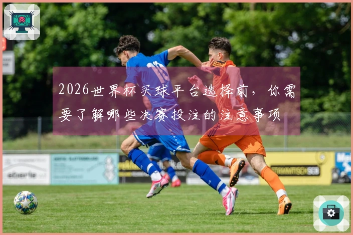 2026世界杯买球平台选择前，你需要了解哪些决赛投注的注意事项